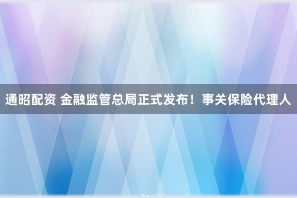 通昭配资 金融监管总局正式发布！事关保险代理人