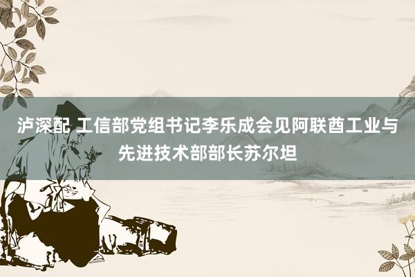 泸深配 工信部党组书记李乐成会见阿联酋工业与先进技术部部长苏尔坦
