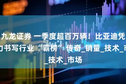 九龙证券 一季度超百万辆！比亚迪凭实力书写行业 “霸榜” 传奇_销量_技术_市场