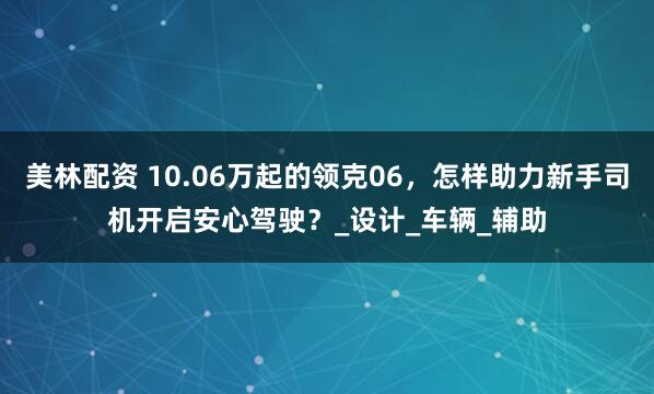 美林配资 10.06万起的领克06，怎样助力新手司机开启安心驾驶？_设计_车辆_辅助