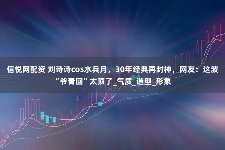 信悦网配资 刘诗诗cos水兵月，30年经典再封神，网友：这波“爷青回”太顶了_气质_造型_形象