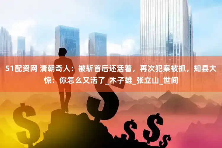 51配资网 清朝奇人：被斩首后还活着，再次犯案被抓，知县大惊：你怎么又活了_木子雄_张立山_世间