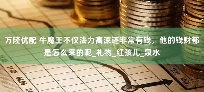 万隆优配 牛魔王不仅法力高深还非常有钱，他的钱财都是怎么来的呢_礼物_红孩儿_泉水