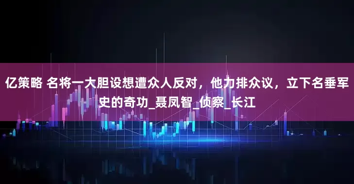 亿策略 名将一大胆设想遭众人反对，他力排众议，立下名垂军史的奇功_聂凤智_侦察_长江