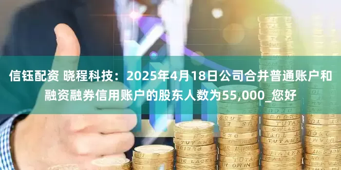 信钰配资 晓程科技：2025年4月18日公司合并普通账户和融资融券信用账户的股东人数为55,000_您好