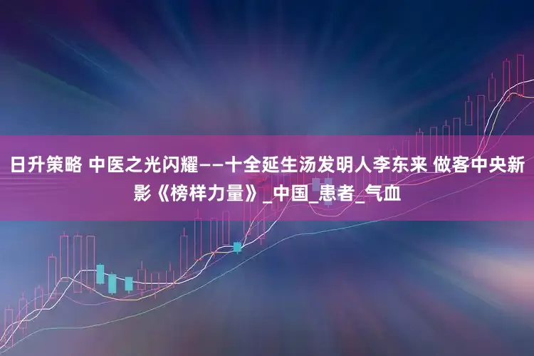 日升策略 中医之光闪耀——十全延生汤发明人李东来 做客中央新影《榜样力量》_中国_患者_气血