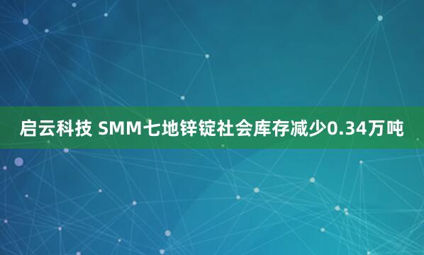 启云科技 SMM七地锌锭社会库存减少0.34万吨