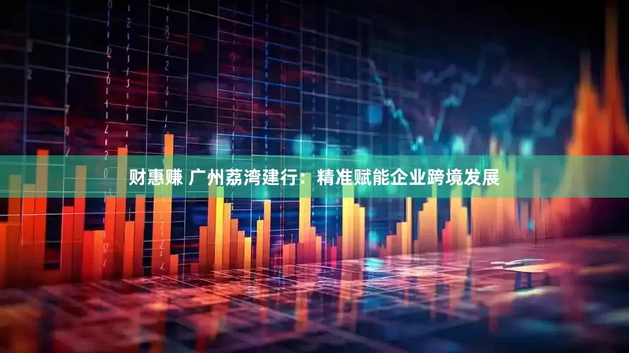 财惠赚 广州荔湾建行：精准赋能企业跨境发展