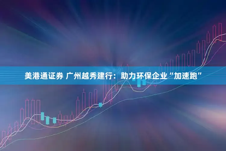 美港通证券 广州越秀建行：助力环保企业“加速跑”