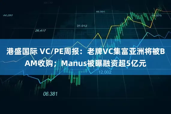 港盛国际 VC/PE周报：老牌VC集富亚洲将被BAM收购；Manus被曝融资超5亿元