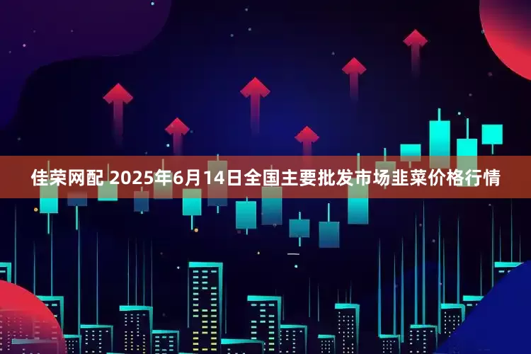 佳荣网配 2025年6月14日全国主要批发市场韭菜价格行情